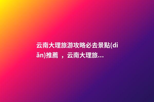 云南大理旅游攻略必去景點(diǎn)推薦，云南大理旅游攻略